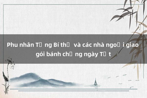 Phu nhân Tổng Bí thư và các nhà ngoại giao gói bánh chưng ngày Tết