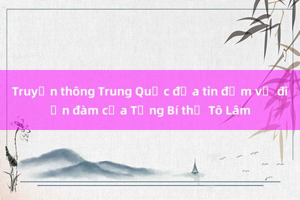 Truyền thông Trung Quốc đưa tin đậm về điện đàm của Tổng Bí thư Tô Lâm