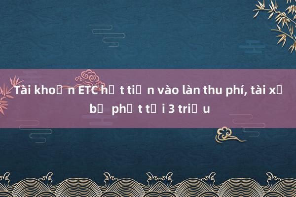 Tài khoản ETC hết tiền vào làn thu phí， tài xế bị phạt tới 3 triệu