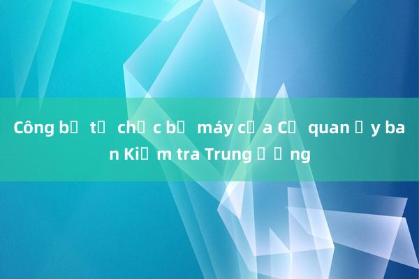 Công bố tổ chức bộ máy của Cơ quan Ủy ban Kiểm tra Trung ương