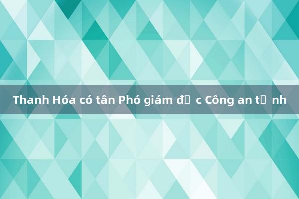 Thanh Hóa có tân Phó giám đốc Công an tỉnh