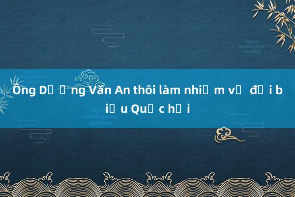 Ông Dương Văn An thôi làm nhiệm vụ đại biểu Quốc hội