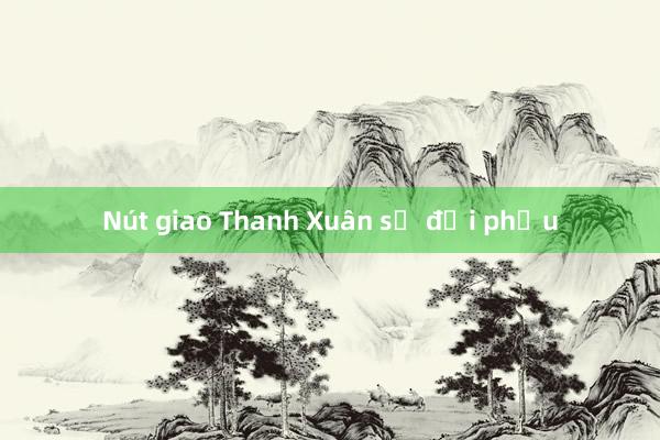 Nút giao Thanh Xuân sẽ đại phẫu