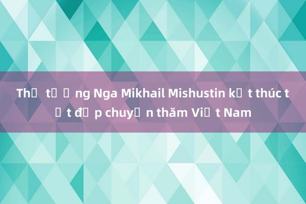 Thủ tướng Nga Mikhail Mishustin kết thúc tốt đẹp chuyến thăm Việt Nam