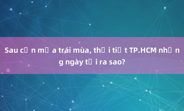 Sau cơn mưa trái mùa， thời tiết TP.HCM những ngày tới ra sao?