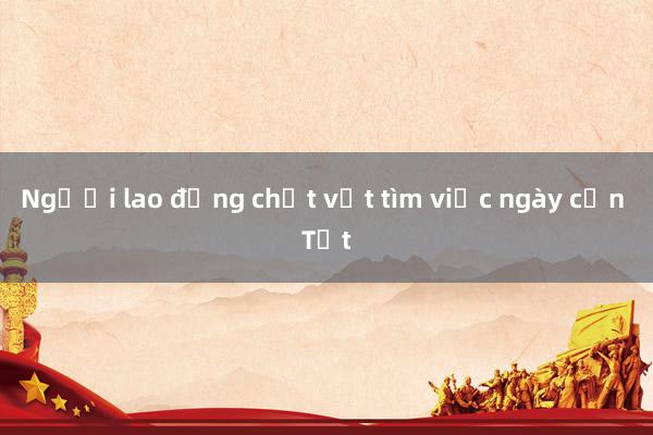 Người lao động chật vật tìm việc ngày cận Tết