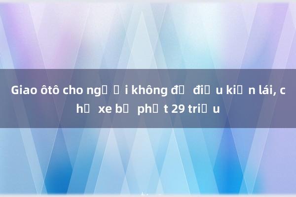 Giao ôtô cho người không đủ điều kiện lái， chủ xe bị phạt 29 triệu