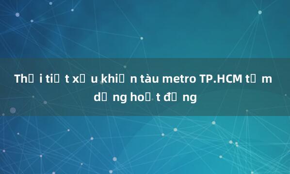 Thời tiết xấu khiến tàu metro TP.HCM tạm dừng hoạt động