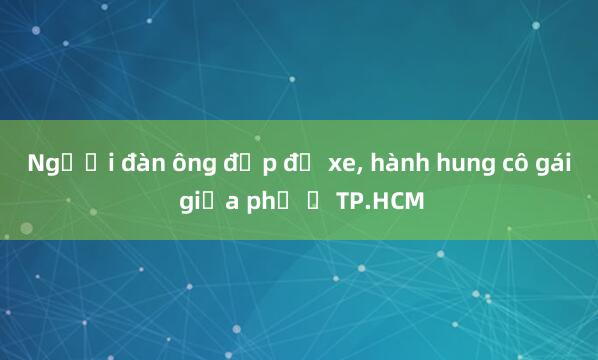 Người đàn ông đạp đổ xe， hành hung cô gái giữa phố ở TP.HCM