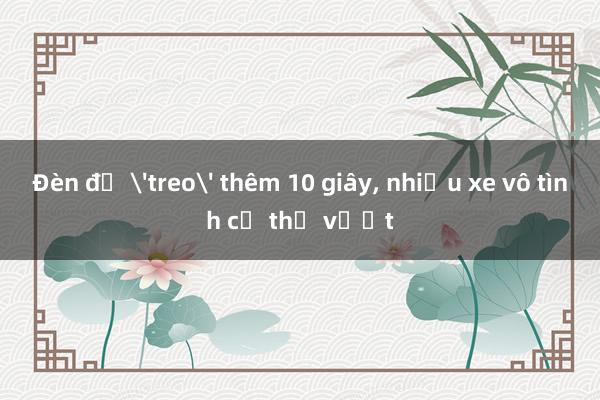 Đèn đỏ 'treo' thêm 10 giây， nhiều xe vô tình cứ thế vượt