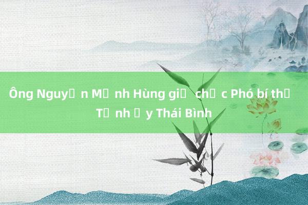 Ông Nguyễn Mạnh Hùng giữ chức Phó bí thư Tỉnh ủy Thái Bình