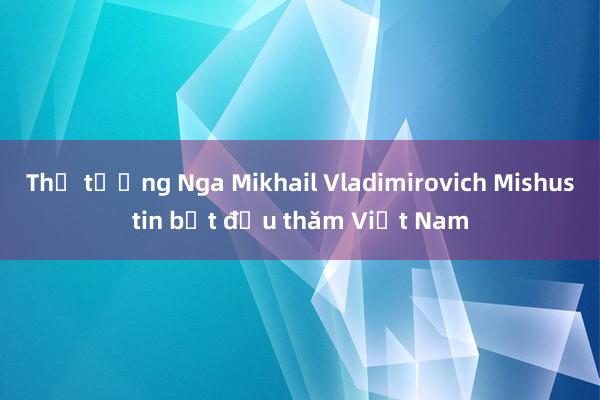 Thủ tướng Nga Mikhail Vladimirovich Mishustin bắt đầu thăm Việt Nam