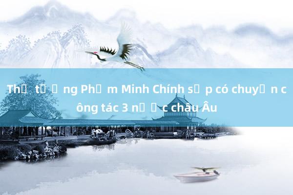 Thủ tướng Phạm Minh Chính sắp có chuyến công tác 3 nước châu Âu