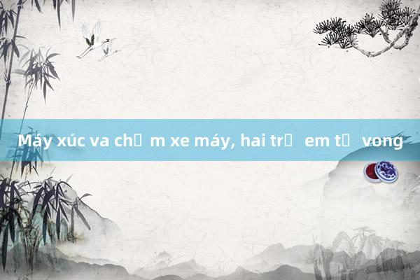 Máy xúc va chạm xe máy， hai trẻ em tử vong