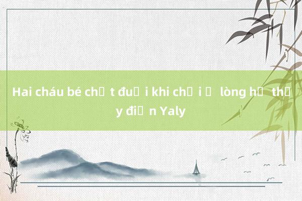 Hai cháu bé chết đuối khi chơi ở lòng hồ thủy điện Yaly