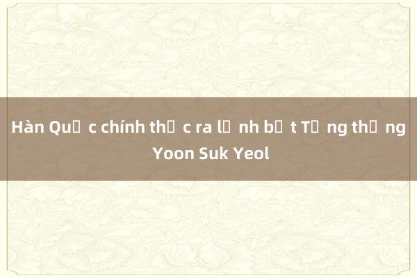 Hàn Quốc chính thức ra lệnh bắt Tổng thống Yoon Suk Yeol