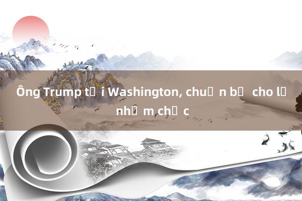 Ông Trump tới Washington， chuẩn bị cho lễ nhậm chức