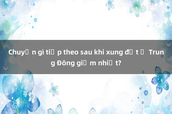 Chuyện gì tiếp theo sau khi xung đột ở Trung Đông giảm nhiệt?