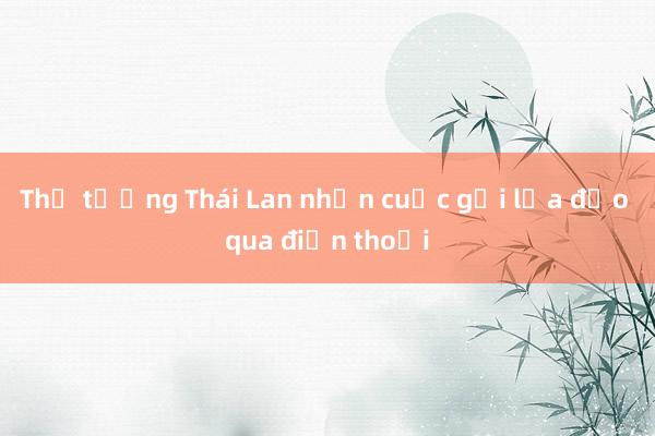 Thủ tướng Thái Lan nhận cuộc gọi lừa đảo qua điện thoại