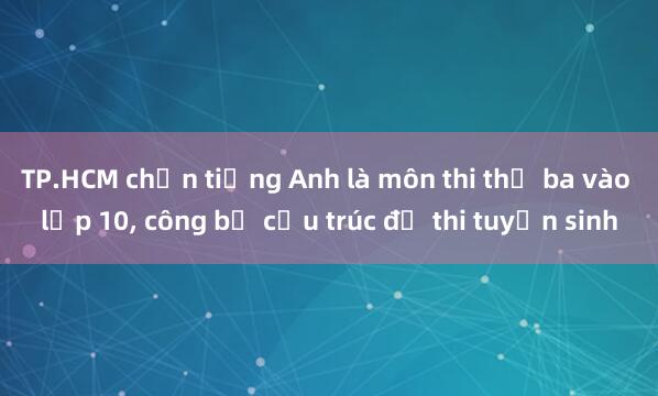 TP.HCM chọn tiếng Anh là môn thi thứ ba vào lớp 10， công bố cấu trúc đề thi tuyển sinh