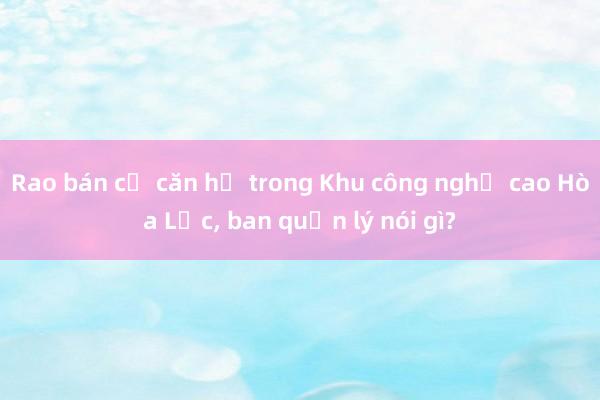 Rao bán cả căn hộ trong Khu công nghệ cao Hòa Lạc， ban quản lý nói gì?