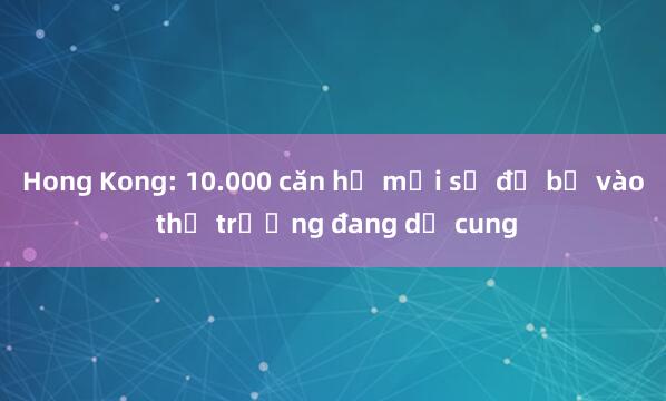 Hong Kong: 10.000 căn hộ mới sẽ đổ bộ vào thị trường đang dư cung