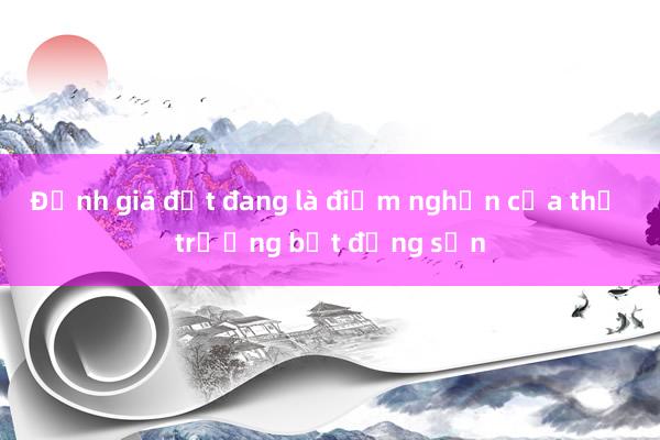 Định giá đất đang là điểm nghẽn của thị trường bất động sản