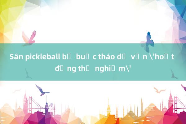 Sân pickleball bị buộc tháo dỡ vẫn 'hoạt động thử nghiệm'