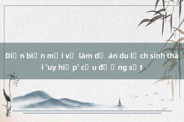 Diễn biến mới vụ làm dự án du lịch sinh thái ‘uy hiếp’ cầu đường sắt