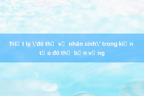 Triết lý 'đô thị vị nhân sinh' trong kiến tạo đô thị bền vững