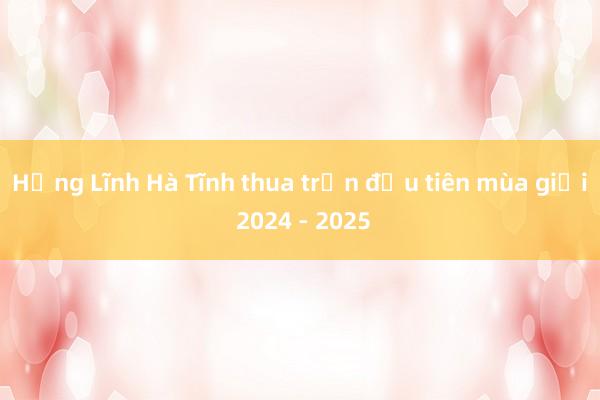 Hồng Lĩnh Hà Tĩnh thua trận đầu tiên mùa giải 2024 - 2025