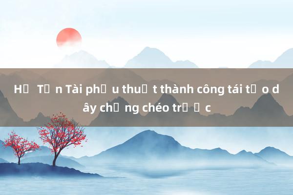 Hồ Tấn Tài phẫu thuật thành công tái tạo dây chằng chéo trước