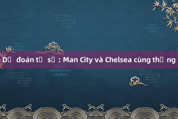 Dự đoán tỉ số: Man City và Chelsea cùng thắng