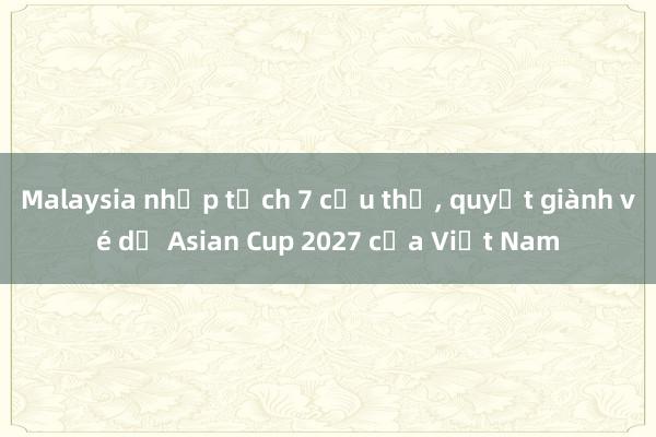 Malaysia nhập tịch 7 cầu thủ, quyết giành vé dự Asian Cup 2027 của Việt Nam