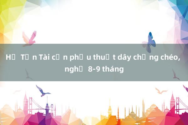 Hồ Tấn Tài cần phẫu thuật dây chằng chéo, nghỉ 8-9 tháng