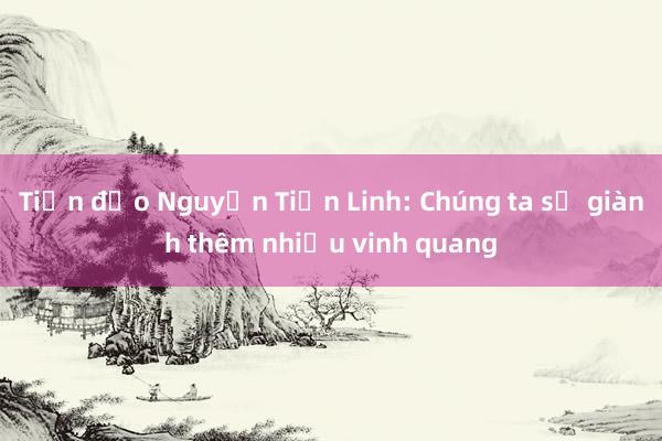 Tiền đạo Nguyễn Tiến Linh: Chúng ta sẽ giành thêm nhiều vinh quang