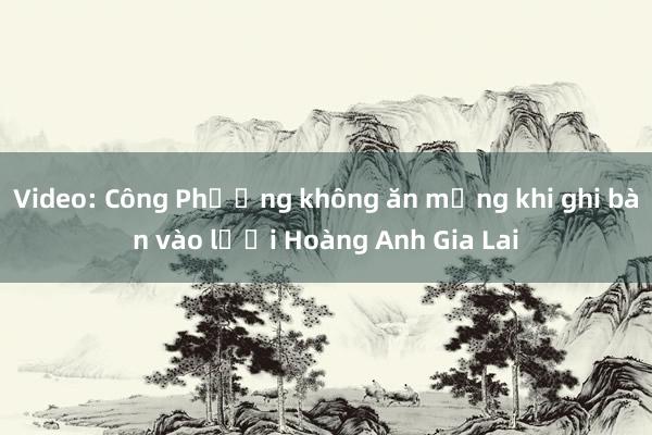 Video: Công Phượng không ăn mừng khi ghi bàn vào lưới Hoàng Anh Gia Lai