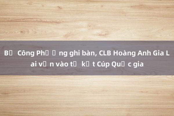 Bị Công Phượng ghi bàn, CLB Hoàng Anh Gia Lai vẫn vào tứ kết Cúp Quốc gia