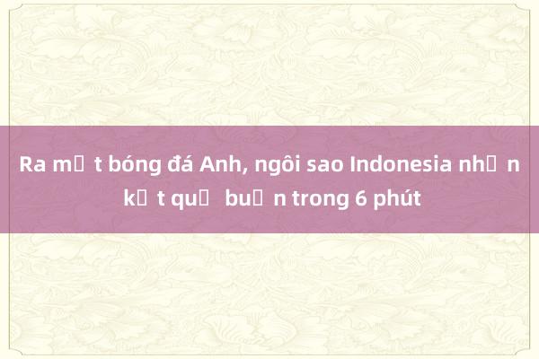 Ra mắt bóng đá Anh, ngôi sao Indonesia nhận kết quả buồn trong 6 phút