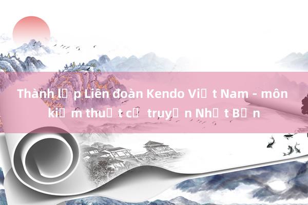 Thành lập Liên đoàn Kendo Việt Nam - môn kiếm thuật cổ truyền Nhật Bản