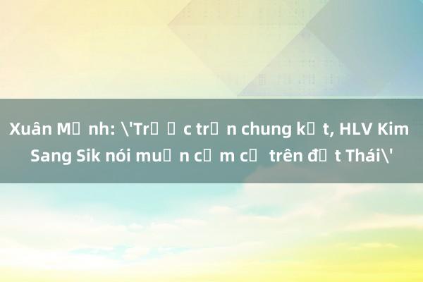 Xuân Mạnh: 'Trước trận chung kết, HLV Kim Sang Sik nói muốn cắm cờ trên đất Thái'