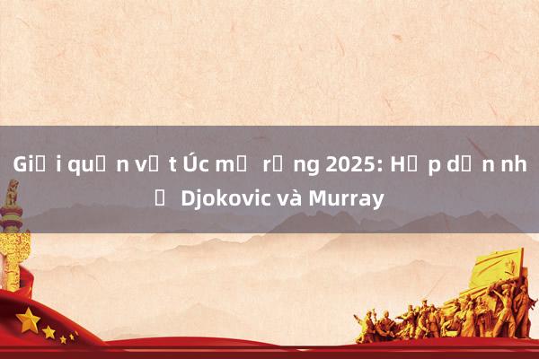 Giải quần vợt Úc mở rộng 2025: Hấp dẫn nhờ Djokovic và Murray