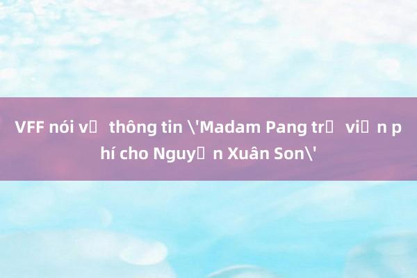 VFF nói về thông tin 'Madam Pang trả viện phí cho Nguyễn Xuân Son'