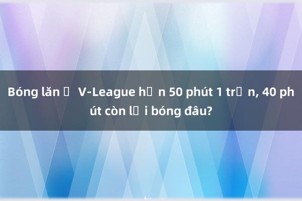 Bóng lăn ở V-League hơn 50 phút 1 trận, 40 phút còn lại bóng đâu?