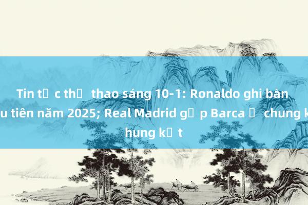 Tin tức thể thao sáng 10-1: Ronaldo ghi bàn đầu tiên năm 2025; Real Madrid gặp Barca ở chung kết