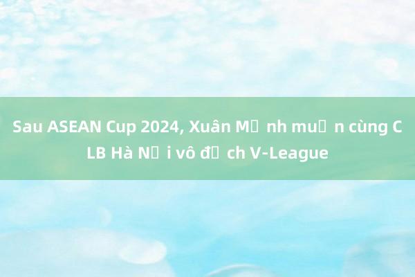 Sau ASEAN Cup 2024, Xuân Mạnh muốn cùng CLB Hà Nội vô địch V-League