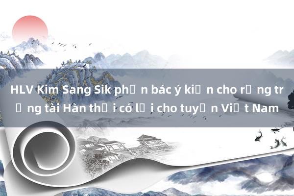 HLV Kim Sang Sik phản bác ý kiến cho rằng trọng tài Hàn thổi có lợi cho tuyển Việt Nam