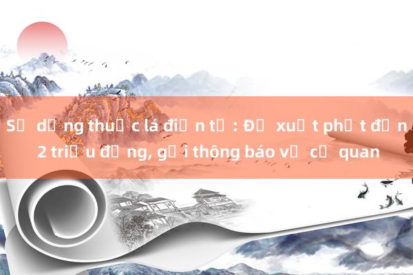 Sử dụng thuốc lá điện tử: Đề xuất phạt đến 2 triệu đồng， gửi thông báo về cơ quan