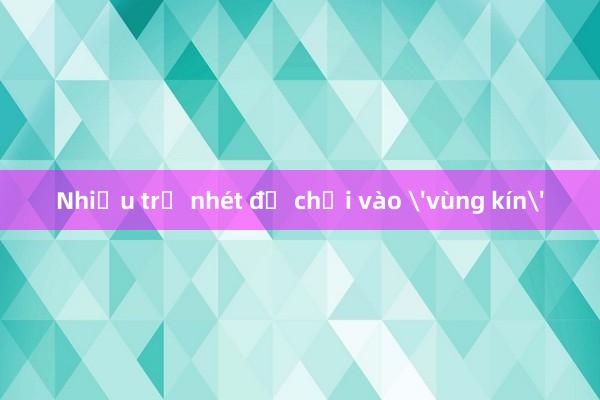 Nhiều trẻ nhét đồ chơi vào 'vùng kín'