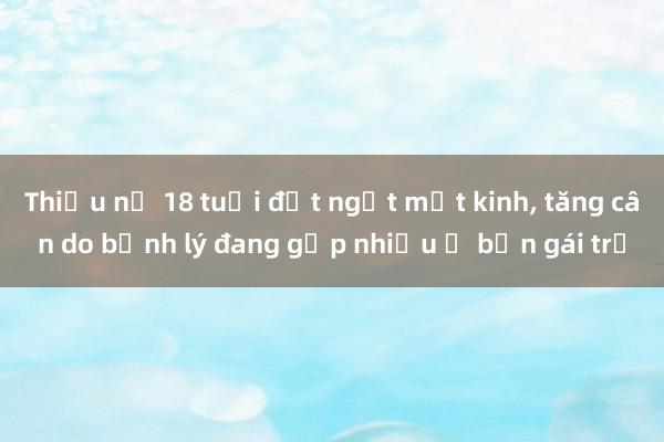 Thiếu nữ 18 tuổi đột ngột mất kinh， tăng cân do bệnh lý đang gặp nhiều ở bạn gái trẻ